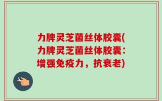 力牌灵芝菌丝体胶囊(力牌灵芝菌丝体胶囊：增强免疫力，抗衰老)