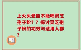上火头晕能不能喝灵芝孢子粉？？探讨灵芝孢子粉的功效与适用人群？
