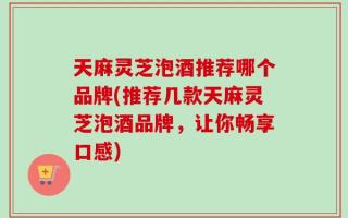 天麻灵芝泡酒推荐哪个品牌(推荐几款天麻灵芝泡酒品牌，让你畅享口感)