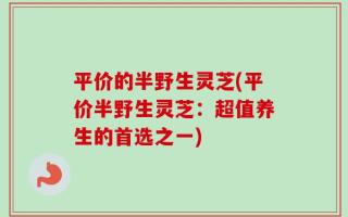 平价的半野生灵芝(平价半野生灵芝：超值养生的首选之一)