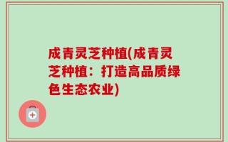 成青灵芝种植(成青灵芝种植：打造高品质绿色生态农业)