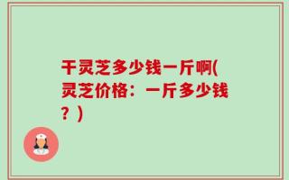 干灵芝多少钱一斤啊(灵芝价格：一斤多少钱？)
