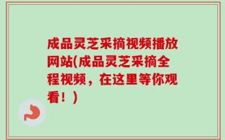 成品灵芝采摘视频播放网站(成品灵芝采摘全程视频，在这里等你观看！)
