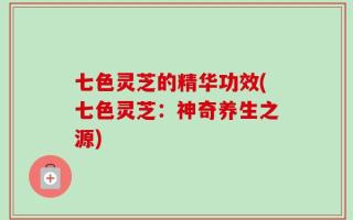 七色灵芝的精华功效(七色灵芝：神奇养生之源)