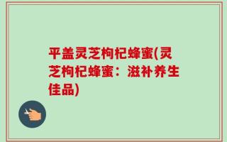 平盖灵芝枸杞蜂蜜(灵芝枸杞蜂蜜：滋补养生佳品)