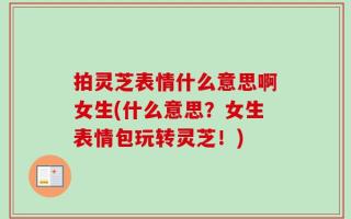 拍灵芝表情什么意思啊女生(什么意思？女生表情包玩转灵芝！)