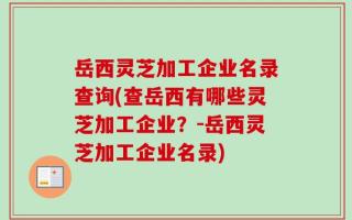 岳西灵芝加工企业名录查询(查岳西有哪些灵芝加工企业？-岳西灵芝加工企业名录)