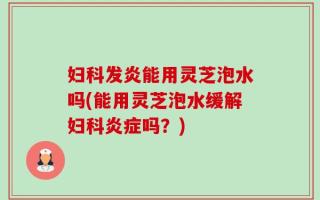 妇科发炎能用灵芝泡水吗(能用灵芝泡水缓解妇科炎症吗？)
