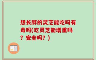想长胖的灵芝能吃吗有毒吗(吃灵芝能增重吗？安全吗？)