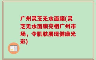 广州灵芝无水面膜(灵芝无水面膜亮相广州市场，令肌肤展现健康光彩)