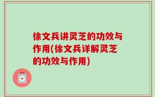 徐文兵讲灵芝的功效与作用(徐文兵详解灵芝的功效与作用)