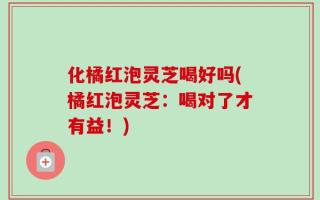 化橘红泡灵芝喝好吗(橘红泡灵芝：喝对了才有益！)