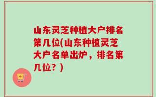 山东灵芝种植大户排名第几位(山东种植灵芝大户名单出炉，排名第几位？)