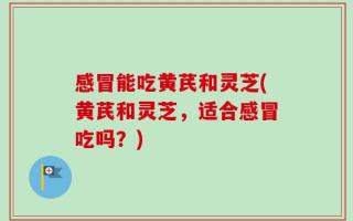 感冒能吃黄芪和灵芝(黄芪和灵芝，适合感冒吃吗？)