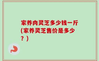 家养肉灵芝多少钱一斤(家养灵芝售价是多少？)
