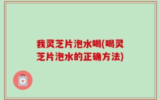 我灵芝片泡水喝(喝灵芝片泡水的正确方法)