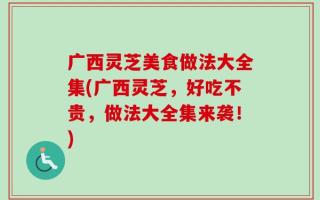 广西灵芝美食做法大全集(广西灵芝，好吃不贵，做法大全集来袭！)