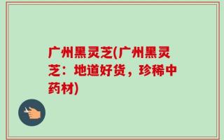 广州黑灵芝(广州黑灵芝：地道好货，珍稀中药材)