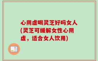 心阴虚喝灵芝好吗女人(灵芝可缓解女性心阴虚，适合女人饮用)