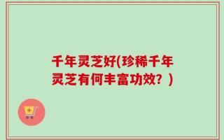 千年灵芝好(珍稀千年灵芝有何丰富功效？)
