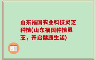山东福国农业科技灵芝种植(山东福国种植灵芝，开启健康生活)