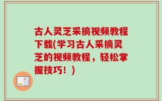 古人灵芝采摘视频教程下载(学习古人采摘灵芝的视频教程，轻松掌握技巧！)