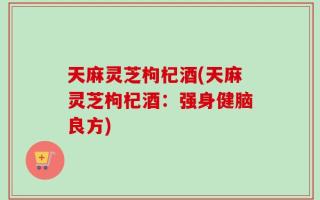 天麻灵芝枸杞酒(天麻灵芝枸杞酒：强身健脑良方)