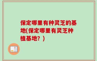 保定哪里有种灵芝的基地(保定哪里有灵芝种植基地？)