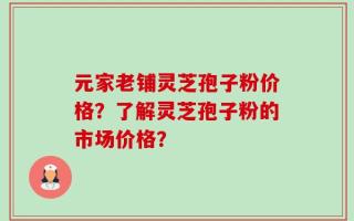 元家老铺灵芝孢子粉价格？了解灵芝孢子粉的市场价格？