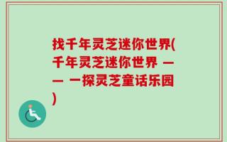找千年灵芝迷你世界(千年灵芝迷你世界 —— 一探灵芝童话乐园)