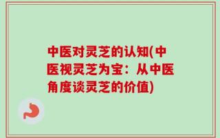 中医对灵芝的认知(中医视灵芝为宝：从中医角度谈灵芝的价值)