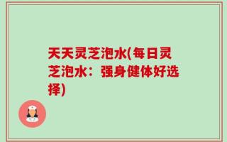 天天灵芝泡水(每日灵芝泡水：强身健体好选择)