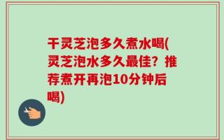 干灵芝泡多久煮水喝(灵芝泡水多久最佳？推荐煮开再泡10分钟后喝)