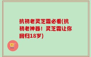抗初老灵芝霜必看(抗初老神器！灵芝霜让你回归18岁)