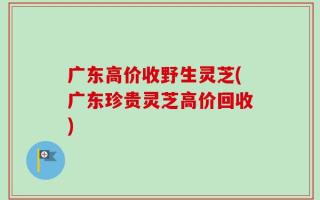 广东高价收野生灵芝(广东珍贵灵芝高价回收)