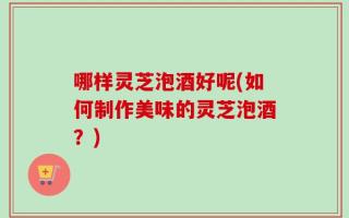哪样灵芝泡酒好呢(如何制作美味的灵芝泡酒？)