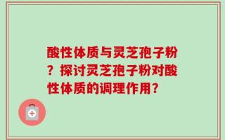酸性体质与灵芝孢子粉？探讨灵芝孢子粉对酸性体质的调理作用？