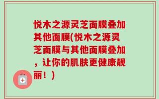 悦木之源灵芝面膜叠加其他面膜(悦木之源灵芝面膜与其他面膜叠加，让你的肌肤更健康靓丽！)