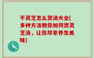 干灵芝怎么煲汤大全(多种方法教你如何煲灵芝汤，让你尽享养生美味)