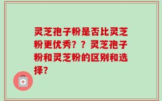 灵芝孢子粉是否比灵芝粉更优秀？？灵芝孢子粉和灵芝粉的区别和选择？