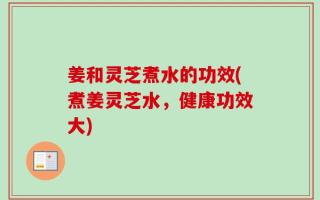 姜和灵芝煮水的功效(煮姜灵芝水，健康功效大)