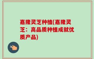 嘉隆灵芝种植(嘉隆灵芝：高品质种植成就优质产品)