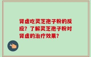 肾虚吃灵芝孢子粉的反应？了解灵芝孢子粉对肾虚的治疗效果？