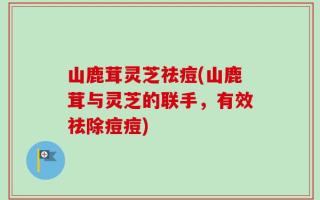 山鹿茸灵芝祛痘(山鹿茸与灵芝的联手，有效祛除痘痘)
