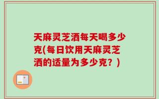 天麻灵芝洒每天喝多少克(每日饮用天麻灵芝洒的适量为多少克？)
