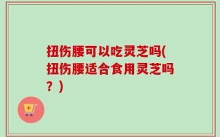 扭伤腰可以吃灵芝吗(扭伤腰适合食用灵芝吗？)
