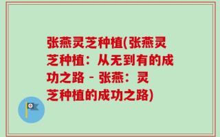 张燕灵芝种植(张燕灵芝种植：从无到有的成功之路 - 张燕：灵芝种植的成功之路)
