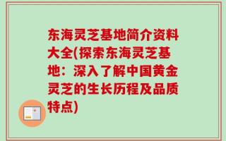 东海灵芝基地简介资料大全(探索东海灵芝基地：深入了解中国黄金灵芝的生长历程及品质特点)