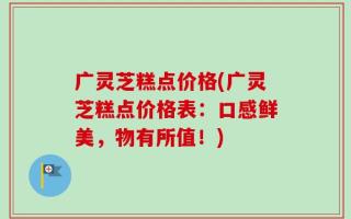 广灵芝糕点价格(广灵芝糕点价格表：口感鲜美，物有所值！)