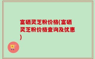 富硒灵芝粉价格(富硒灵芝粉价格查询及优惠)
